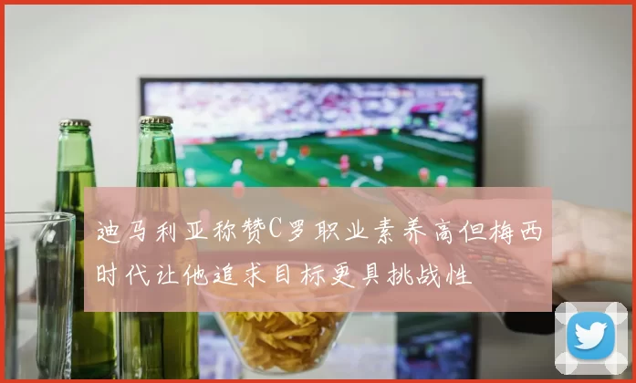 迪马利亚称赞C罗职业素养高但梅西时代让他追求目标更具挑战性