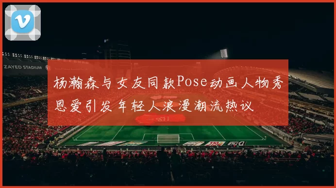 杨瀚森与女友同款Pose动画人物秀恩爱引发年轻人浪漫潮流热议