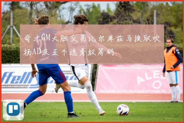 奇才GM大胆交易比尔库兹马换取吹杨AD及五个选秀权筹码