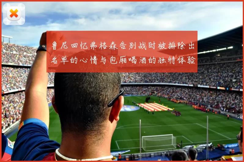 鲁尼回忆弗格森告别战时被排除出名单的心情与包厢喝酒的独特体验