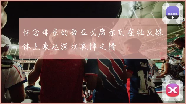 怀念母亲的蒂亚戈席尔瓦在社交媒体上表达深切哀悼之情