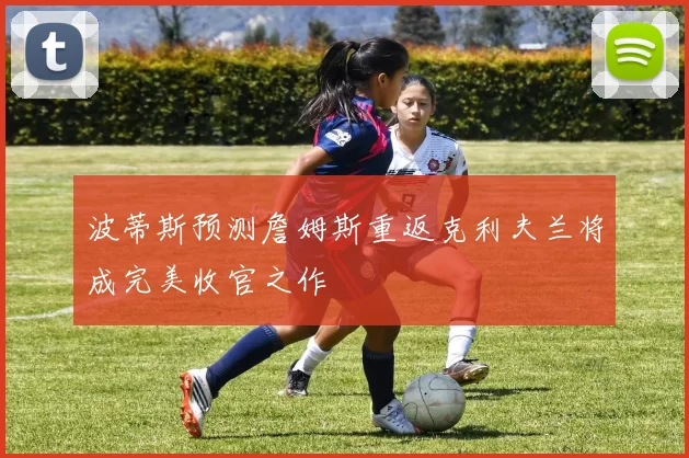 波蒂斯预测詹姆斯重返克利夫兰将成完美收官之作