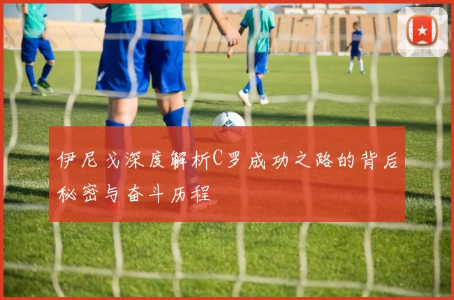伊尼戈深度解析C罗成功之路的背后秘密与奋斗历程