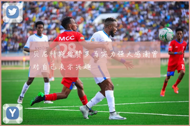 贝尼特斯称赞罗马实力强大感谢曾对自己表示兴趣