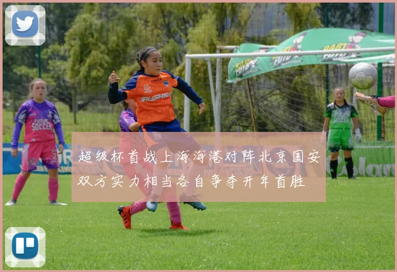 超级杯首战上海海港对阵北京国安双方实力相当各自争夺开年首胜