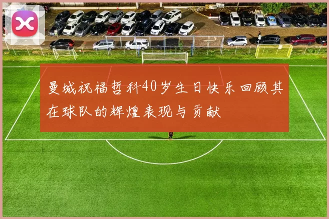 曼城祝福哲科40岁生日快乐回顾其在球队的辉煌表现与贡献
