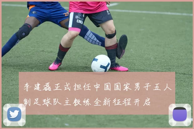 李建磊正式担任中国国家男子五人制足球队主教练全新征程开启