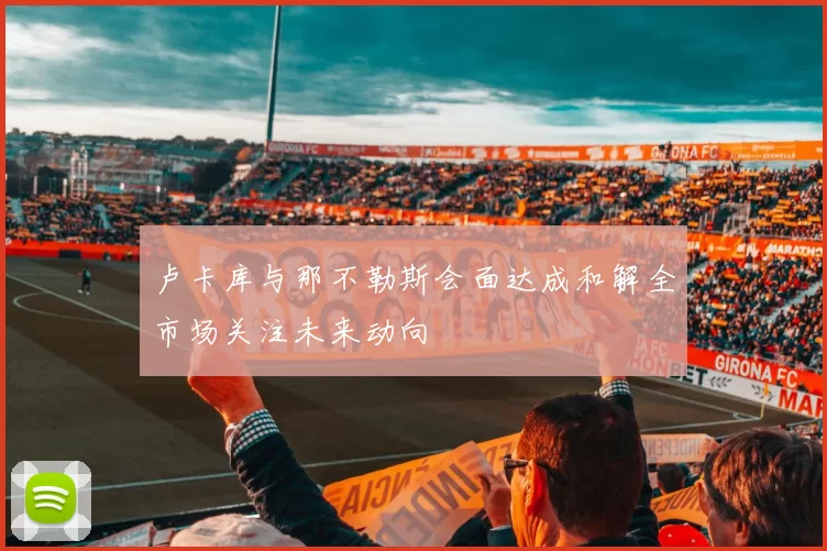 卢卡库与那不勒斯会面达成和解全市场关注未来动向