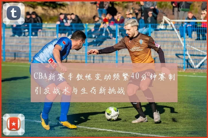 CBA新赛季教练变动频繁40分钟赛制引发战术与生存新挑战